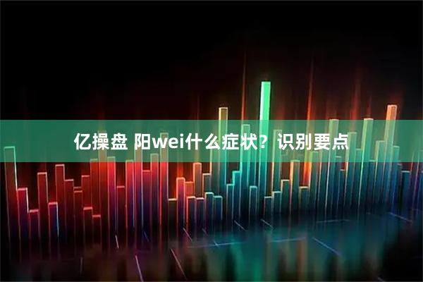 亿操盘 阳wei什么症状？识别要点