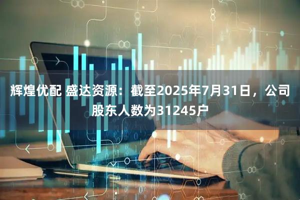 辉煌优配 盛达资源：截至2025年7月31日，公司股东人数为31245户