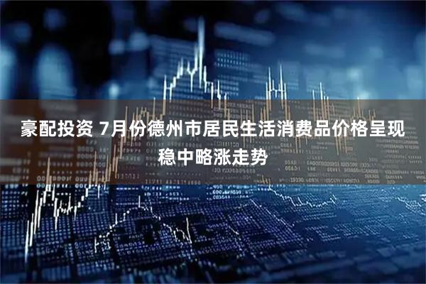 豪配投资 7月份德州市居民生活消费品价格呈现稳中略涨走势
