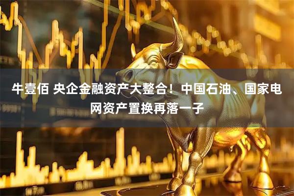 牛壹佰 央企金融资产大整合！中国石油、国家电网资产置换再落一子