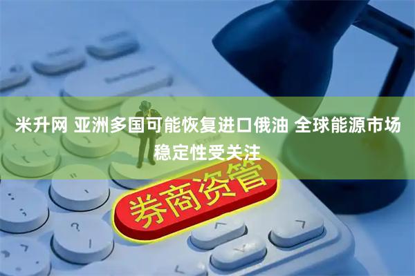 米升网 亚洲多国可能恢复进口俄油 全球能源市场稳定性受关注