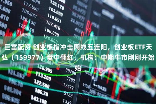 巨富配资 创业板指冲击周线五连阳，创业板ETF天弘（159977）盘中翻红，机构：中期牛市刚刚开始