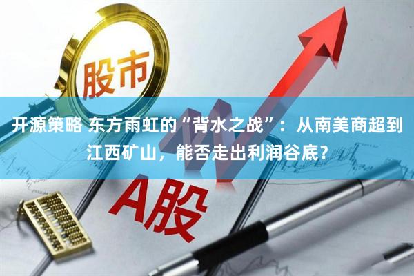 开源策略 东方雨虹的“背水之战”：从南美商超到江西矿山，能否走出利润谷底？