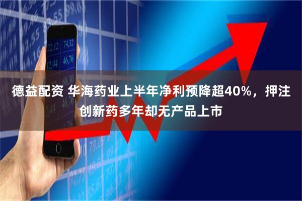德益配资 华海药业上半年净利预降超40%，押注创新药多年却无产品上市