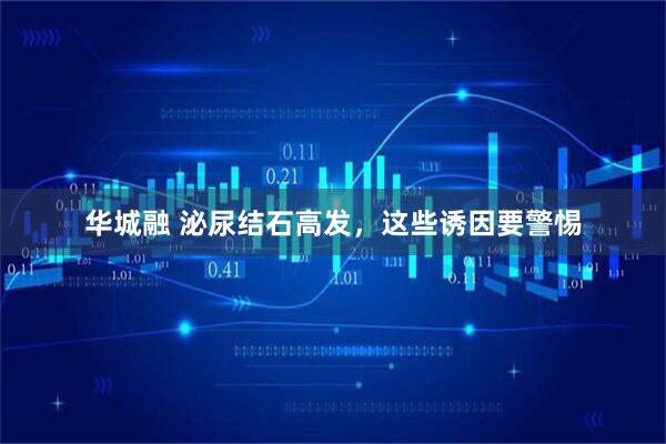 华城融 泌尿结石高发，这些诱因要警惕