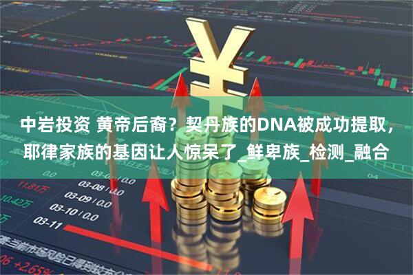 中岩投资 黄帝后裔？契丹族的DNA被成功提取，耶律家族的基因让人惊呆了_鲜卑族_检测_融合