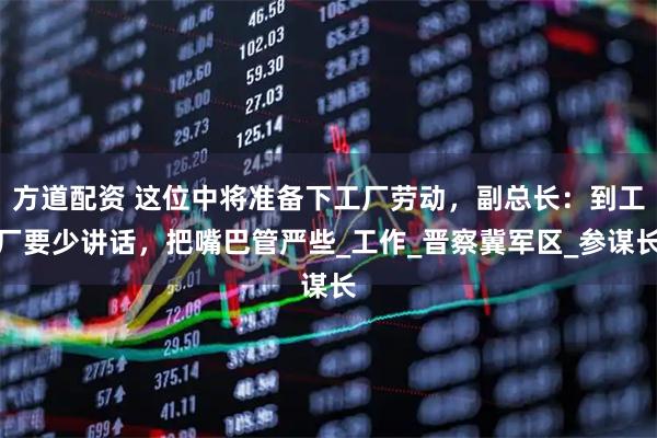 方道配资 这位中将准备下工厂劳动，副总长：到工厂要少讲话，把嘴巴管严些_工作_晋察冀军区_参谋长
