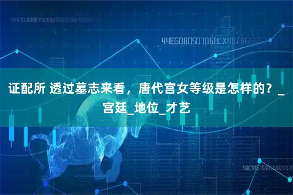 证配所 透过墓志来看，唐代宫女等级是怎样的？_宫廷_地位_才艺