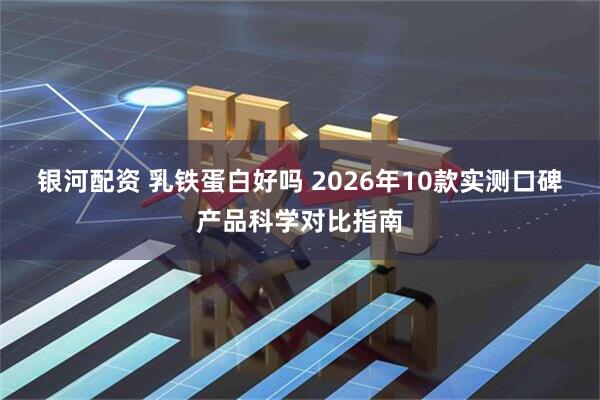 银河配资 乳铁蛋白好吗 2026年10款实测口碑产品科学对比指南