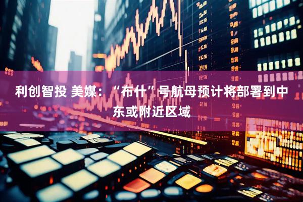 利创智投 美媒：“布什”号航母预计将部署到中东或附近区域