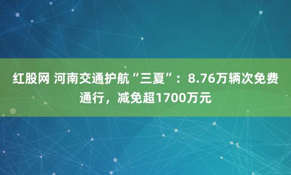 红股网 河南交通护航“三夏”：8.76万辆次免费通行，减免超1700万元