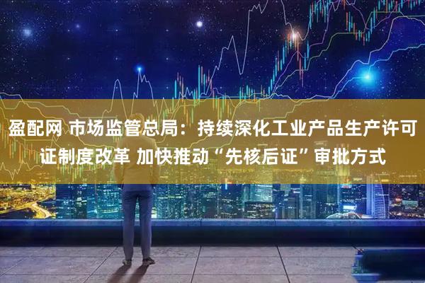 盈配网 市场监管总局：持续深化工业产品生产许可证制度改革 加快推动“先核后证”审批方式