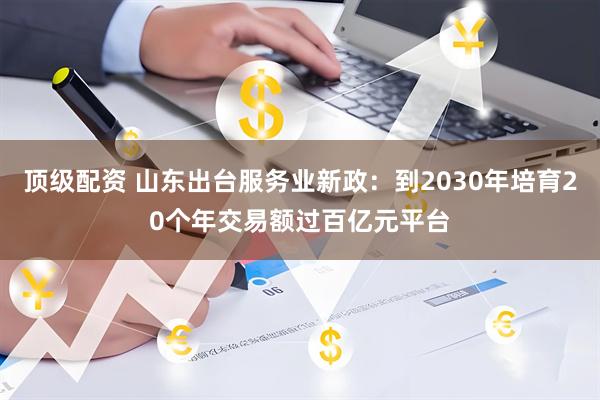 顶级配资 山东出台服务业新政：到2030年培育20个年交易额过百亿元平台