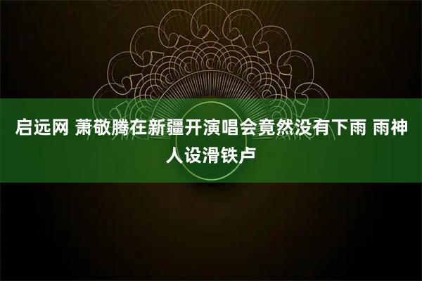 启远网 萧敬腾在新疆开演唱会竟然没有下雨 雨神人设滑铁卢