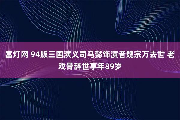 富灯网 94版三国演义司马懿饰演者魏宗万去世 老戏骨辞世享年89岁