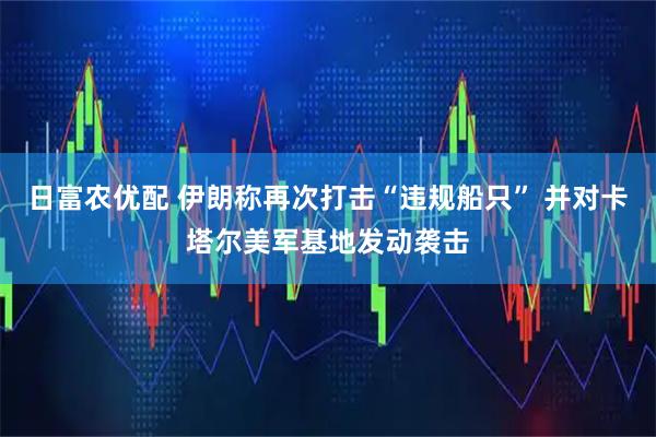 日富农优配 伊朗称再次打击“违规船只” 并对卡塔尔美军基地发动袭击