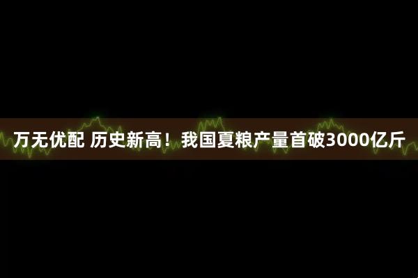 万无优配 历史新高！我国夏粮产量首破3000亿斤