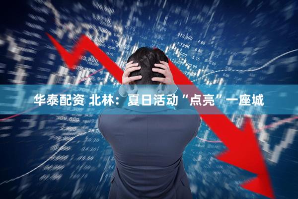 华泰配资 北林：夏日活动“点亮”一座城